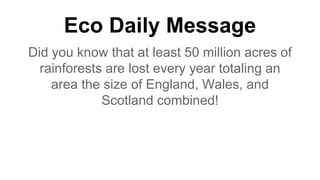 Eco Daily Message
Did you know that at least 50 million acres of
rainforests are lost every year totaling an
area the size of England, Wales, and
Scotland combined!
 