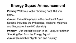 Energy Squad Announcement
Primary:Welcome to the Shocking Fact. Did you
know...
Junior: 134 million people in the Southeast Asian
Nations, including the Philippines, Thailand, Malaysia
and Singapore, have NO electricity
Primary: Don’t forget to listen in on Tuess. for another
Shocking Fact from the Energy Squad
Junior: Remember: “lights out” and “unplug”
 
