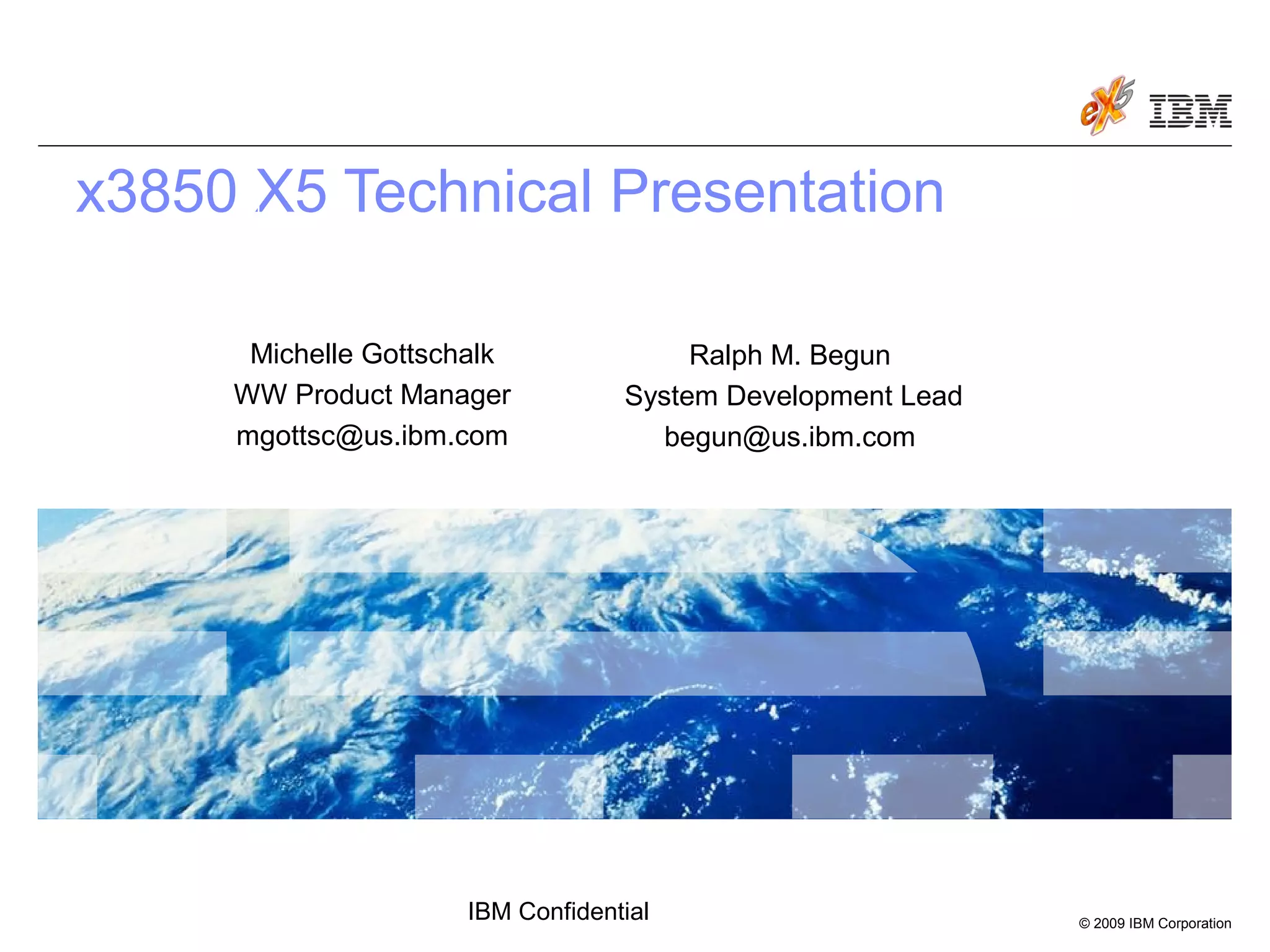 © 2009 IBM Corporation
IBM Confidential
x3850 X5 Technical Presentation
March 30, 2009
Ralph M. Begun
System Development Lead
begun@us.ibm.com
Michelle Gottschalk
WW Product Manager
mgottsc@us.ibm.com
 