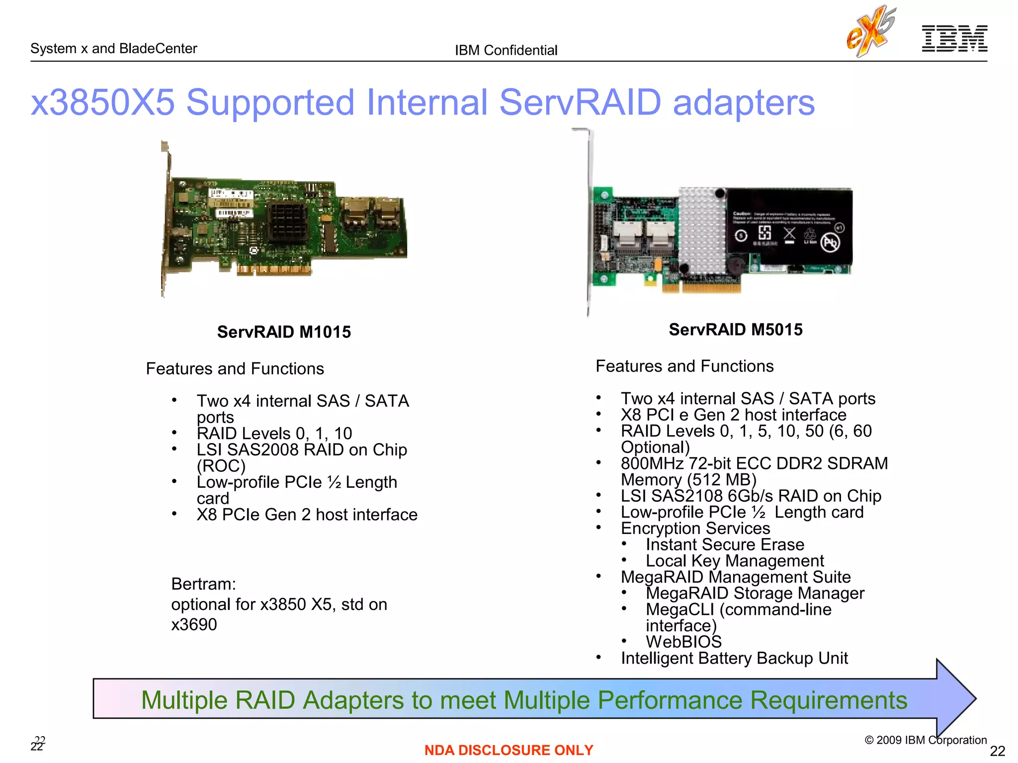 © 2009 IBM Corporation
System x and BladeCenter
22
IBM Confidential
NDA DISCLOSURE ONLY
x3850X5 Supported Internal ServRAID adapters
22
ServRAID M1015
Features and Functions
• Two x4 internal SAS / SATA
ports
• RAID Levels 0, 1, 10
• LSI SAS2008 RAID on Chip
(ROC)
• Low-profile PCIe ½ Length
card
• X8 PCIe Gen 2 host interface
ServRAID M5015
Features and Functions
• Two x4 internal SAS / SATA ports
• X8 PCI e Gen 2 host interface
• RAID Levels 0, 1, 5, 10, 50 (6, 60
Optional)
• 800MHz 72-bit ECC DDR2 SDRAM
Memory (512 MB)
• LSI SAS2108 6Gb/s RAID on Chip
• Low-profile PCIe ½ Length card
• Encryption Services
• Instant Secure Erase
• Local Key Management
• MegaRAID Management Suite
• MegaRAID Storage Manager
• MegaCLI (command-line
interface)
• WebBIOS
• Intelligent Battery Backup Unit
Multiple RAID Adapters to meet Multiple Performance Requirements
22
Bertram:
optional for x3850 X5, std on
x3690
 
