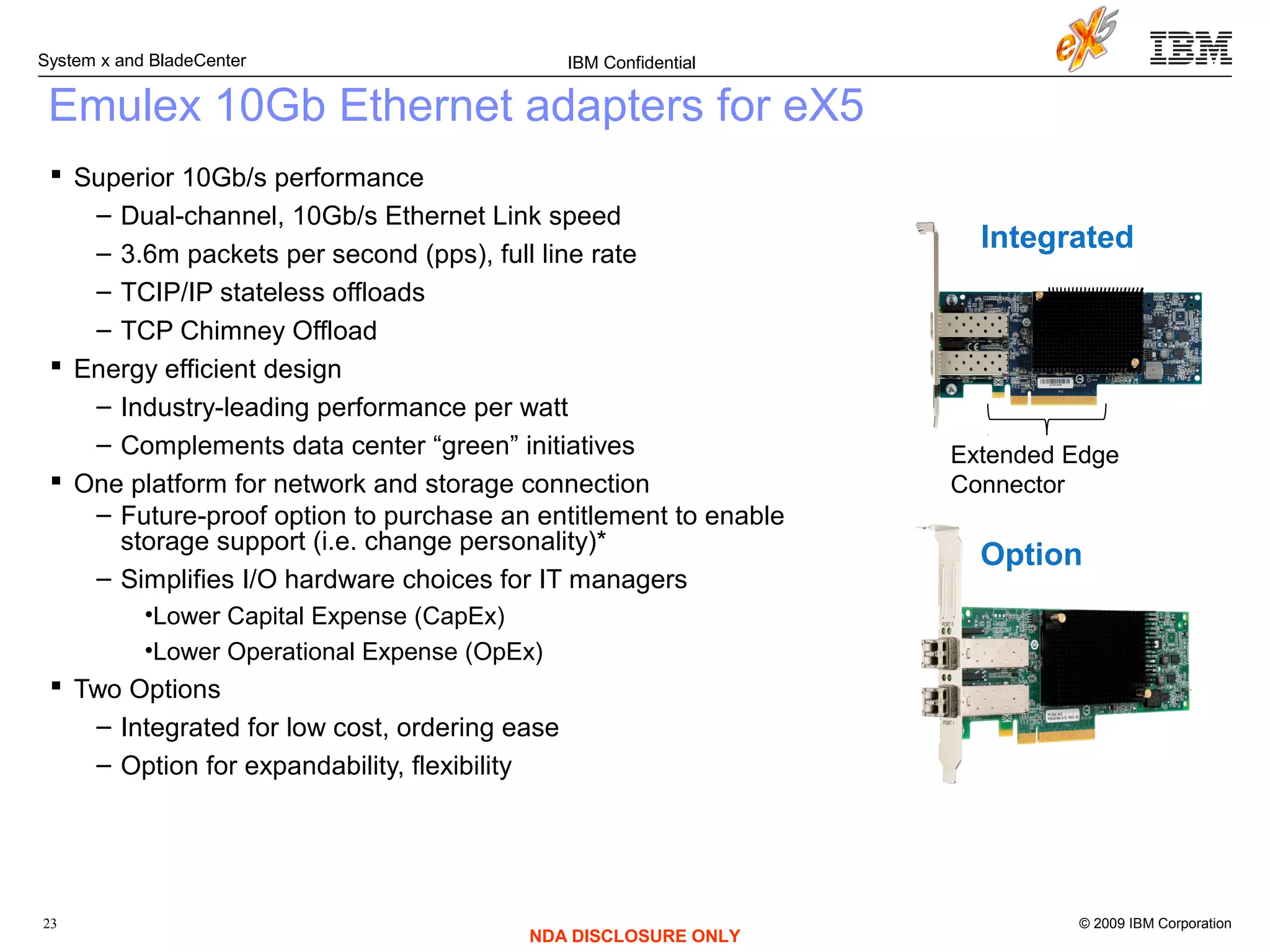 © 2009 IBM Corporation
System x and BladeCenter
23
IBM Confidential
NDA DISCLOSURE ONLY
Emulex 10Gb Ethernet adapters for eX5
 Superior 10Gb/s performance
– Dual-channel, 10Gb/s Ethernet Link speed
– 3.6m packets per second (pps), full line rate
– TCIP/IP stateless offloads
– TCP Chimney Offload
 Energy efficient design
– Industry-leading performance per watt
– Complements data center “green” initiatives
 One platform for network and storage connection
– Future-proof option to purchase an entitlement to enable
storage support (i.e. change personality)*
– Simplifies I/O hardware choices for IT managers
•Lower Capital Expense (CapEx)
•Lower Operational Expense (OpEx)
 Two Options
– Integrated for low cost, ordering ease
– Option for expandability, flexibility
Extended Edge
Connector
Integrated
Option
 