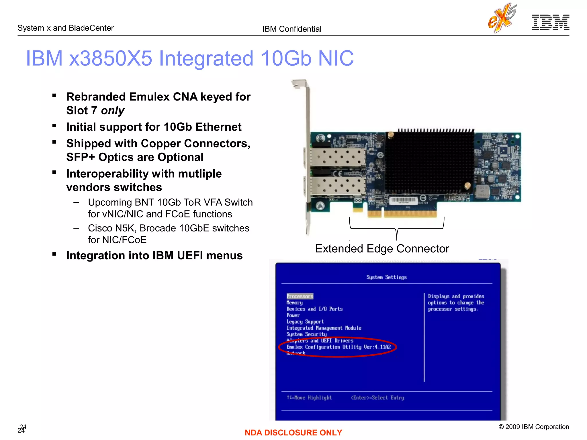 © 2009 IBM Corporation
System x and BladeCenter
24
IBM Confidential
NDA DISCLOSURE ONLY
 Rebranded Emulex CNA keyed for
Slot 7 only
 Initial support for 10Gb Ethernet
 Shipped with Copper Connectors,
SFP+ Optics are Optional
 Interoperability with mutliple
vendors switches
– Upcoming BNT 10Gb ToR VFA Switch
for vNIC/NIC and FCoE functions
– Cisco N5K, Brocade 10GbE switches
for NIC/FCoE
 Integration into IBM UEFI menus
IBM x3850X5 Integrated 10Gb NIC
Extended Edge Connector
24
 