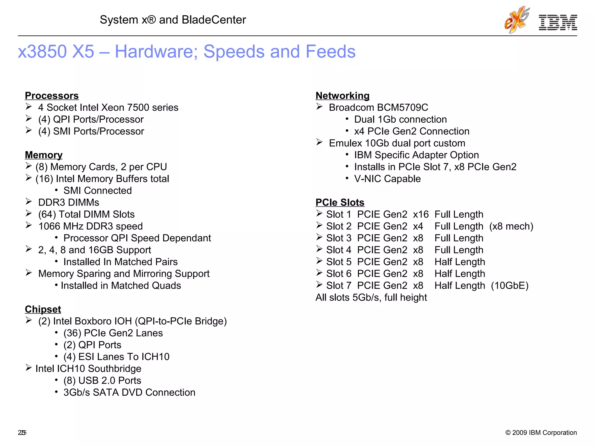 © 2009 IBM Corporation25
System x® and BladeCenter
25
x3850 X5 – Hardware; Speeds and Feeds
Processors
 4 Socket Intel Xeon 7500 series
 (4) QPI Ports/Processor
 (4) SMI Ports/Processor
Memory
 (8) Memory Cards, 2 per CPU
 (16) Intel Memory Buffers total
• SMI Connected
 DDR3 DIMMs
 (64) Total DIMM Slots
 1066 MHz DDR3 speed
• Processor QPI Speed Dependant
 2, 4, 8 and 16GB Support
• Installed In Matched Pairs
 Memory Sparing and Mirroring Support
• Installed in Matched Quads
Chipset
 (2) Intel Boxboro IOH (QPI-to-PCIe Bridge)
• (36) PCIe Gen2 Lanes
• (2) QPI Ports
• (4) ESI Lanes To ICH10
 Intel ICH10 Southbridge
• (8) USB 2.0 Ports
• 3Gb/s SATA DVD Connection
Networking
 Broadcom BCM5709C
• Dual 1Gb connection
• x4 PCIe Gen2 Connection
 Emulex 10Gb dual port custom
• IBM Specific Adapter Option
• Installs in PCIe Slot 7, x8 PCIe Gen2
• V-NIC Capable
PCIe Slots
 Slot 1 PCIE Gen2 x16 Full Length
 Slot 2 PCIE Gen2 x4 Full Length (x8 mech)
 Slot 3 PCIE Gen2 x8 Full Length
 Slot 4 PCIE Gen2 x8 Full Length
 Slot 5 PCIE Gen2 x8 Half Length
 Slot 6 PCIE Gen2 x8 Half Length
 Slot 7 PCIE Gen2 x8 Half Length (10GbE)
All slots 5Gb/s, full height
 