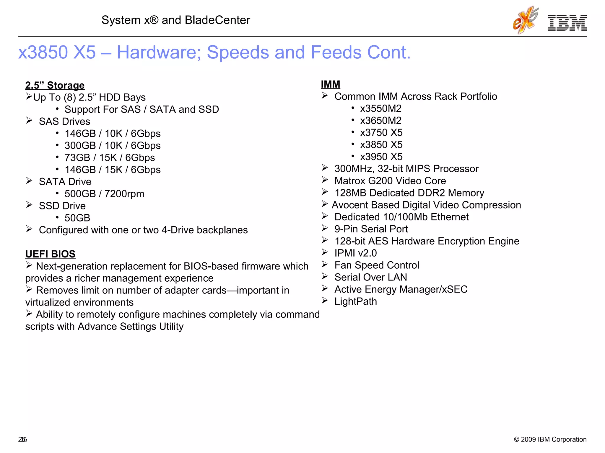 © 2009 IBM Corporation26
System x® and BladeCenter
26
x3850 X5 – Hardware; Speeds and Feeds Cont.
2.5” Storage
Up To (8) 2.5” HDD Bays
• Support For SAS / SATA and SSD
 SAS Drives
• 146GB / 10K / 6Gbps
• 300GB / 10K / 6Gbps
• 73GB / 15K / 6Gbps
• 146GB / 15K / 6Gbps
 SATA Drive
• 500GB / 7200rpm
 SSD Drive
• 50GB
 Configured with one or two 4-Drive backplanes
UEFI BIOS
 Next-generation replacement for BIOS-based firmware which
provides a richer management experience
 Removes limit on number of adapter cards—important in
virtualized environments
 Ability to remotely configure machines completely via command
scripts with Advance Settings Utility
IMM
 Common IMM Across Rack Portfolio
• x3550M2
• x3650M2
• x3750 X5
• x3850 X5
• x3950 X5
 300MHz, 32-bit MIPS Processor
 Matrox G200 Video Core
 128MB Dedicated DDR2 Memory
 Avocent Based Digital Video Compression
 Dedicated 10/100Mb Ethernet
 9-Pin Serial Port
 128-bit AES Hardware Encryption Engine
 IPMI v2.0
 Fan Speed Control
 Serial Over LAN
 Active Energy Manager/xSEC
 LightPath
 