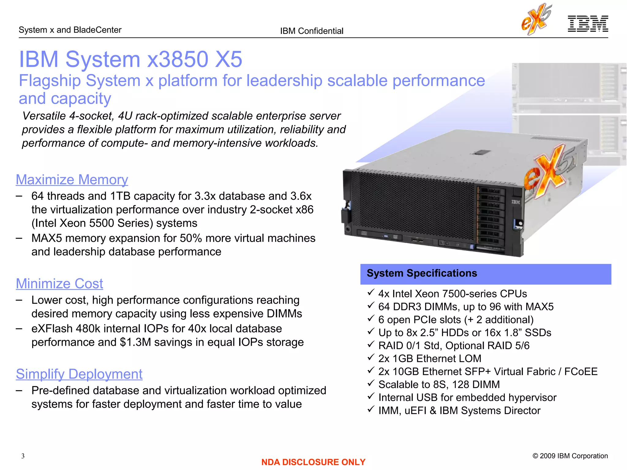 © 2009 IBM Corporation
System x and BladeCenter
3
IBM Confidential
NDA DISCLOSURE ONLY
IBM System x3850 X5
Flagship System x platform for leadership scalable performance
and capacity
Versatile 4-socket, 4U rack-optimized scalable enterprise server
provides a flexible platform for maximum utilization, reliability and
performance of compute- and memory-intensive workloads.
System Specifications
 4x Intel Xeon 7500-series CPUs
 64 DDR3 DIMMs, up to 96 with MAX5
 6 open PCIe slots (+ 2 additional)
 Up to 8x 2.5” HDDs or 16x 1.8” SSDs
 RAID 0/1 Std, Optional RAID 5/6
 2x 1GB Ethernet LOM
 2x 10GB Ethernet SFP+ Virtual Fabric / FCoEE
 Scalable to 8S, 128 DIMM
 Internal USB for embedded hypervisor
 IMM, uEFI & IBM Systems Director
Maximize Memory
– 64 threads and 1TB capacity for 3.3x database and 3.6x
the virtualization performance over industry 2-socket x86
(Intel Xeon 5500 Series) systems
– MAX5 memory expansion for 50% more virtual machines
and leadership database performance
Minimize Cost
– Lower cost, high performance configurations reaching
desired memory capacity using less expensive DIMMs
– eXFlash 480k internal IOPs for 40x local database
performance and $1.3M savings in equal IOPs storage
Simplify Deployment
– Pre-defined database and virtualization workload optimized
systems for faster deployment and faster time to value
 