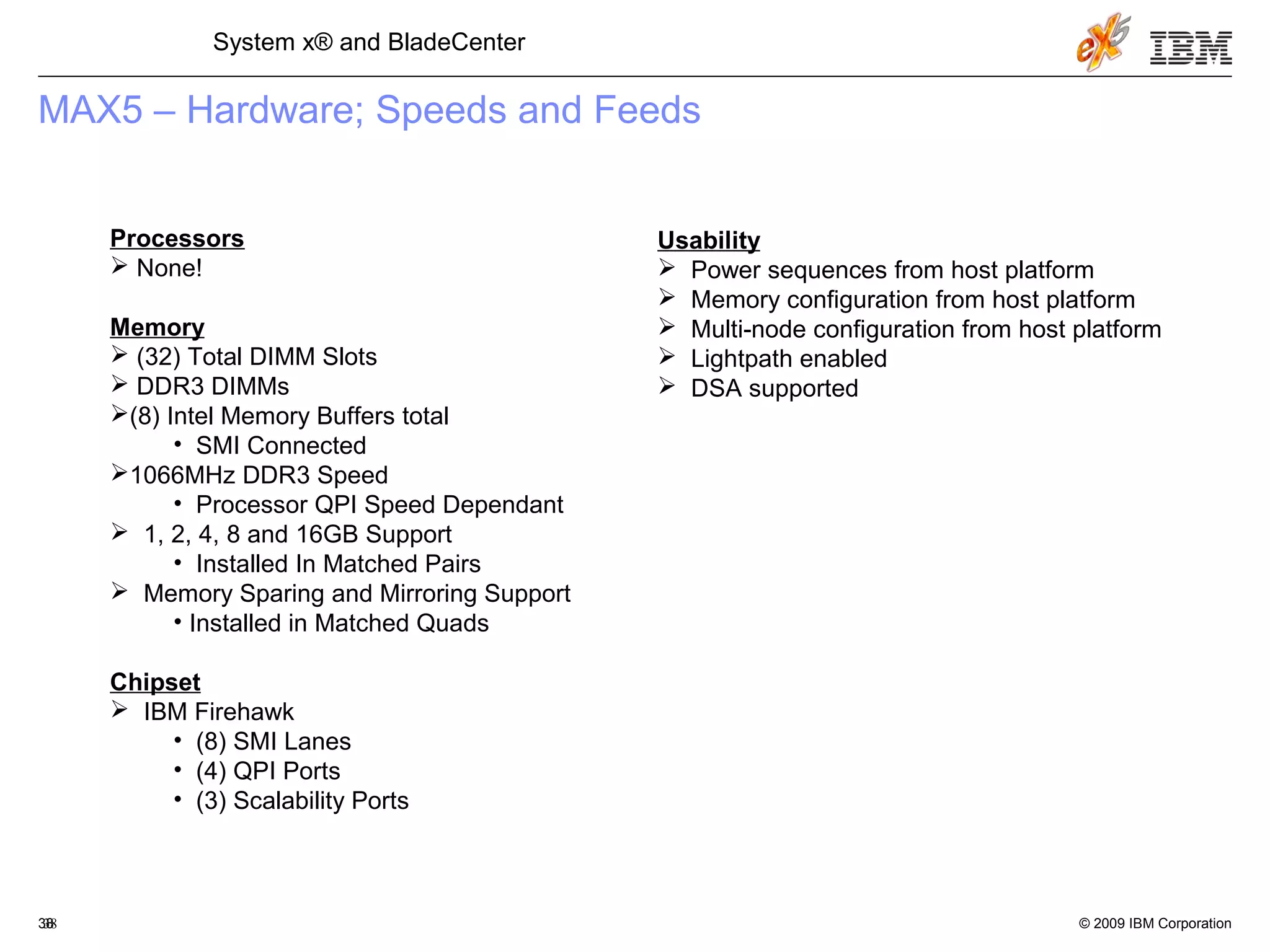 © 2009 IBM Corporation38
System x® and BladeCenter
38
MAX5 – Hardware; Speeds and Feeds
Processors
 None!
Memory
 (32) Total DIMM Slots
 DDR3 DIMMs
(8) Intel Memory Buffers total
• SMI Connected
1066MHz DDR3 Speed
• Processor QPI Speed Dependant
 1, 2, 4, 8 and 16GB Support
• Installed In Matched Pairs
 Memory Sparing and Mirroring Support
• Installed in Matched Quads
Chipset
 IBM Firehawk
• (8) SMI Lanes
• (4) QPI Ports
• (3) Scalability Ports
Usability
 Power sequences from host platform
 Memory configuration from host platform
 Multi-node configuration from host platform
 Lightpath enabled
 DSA supported
 