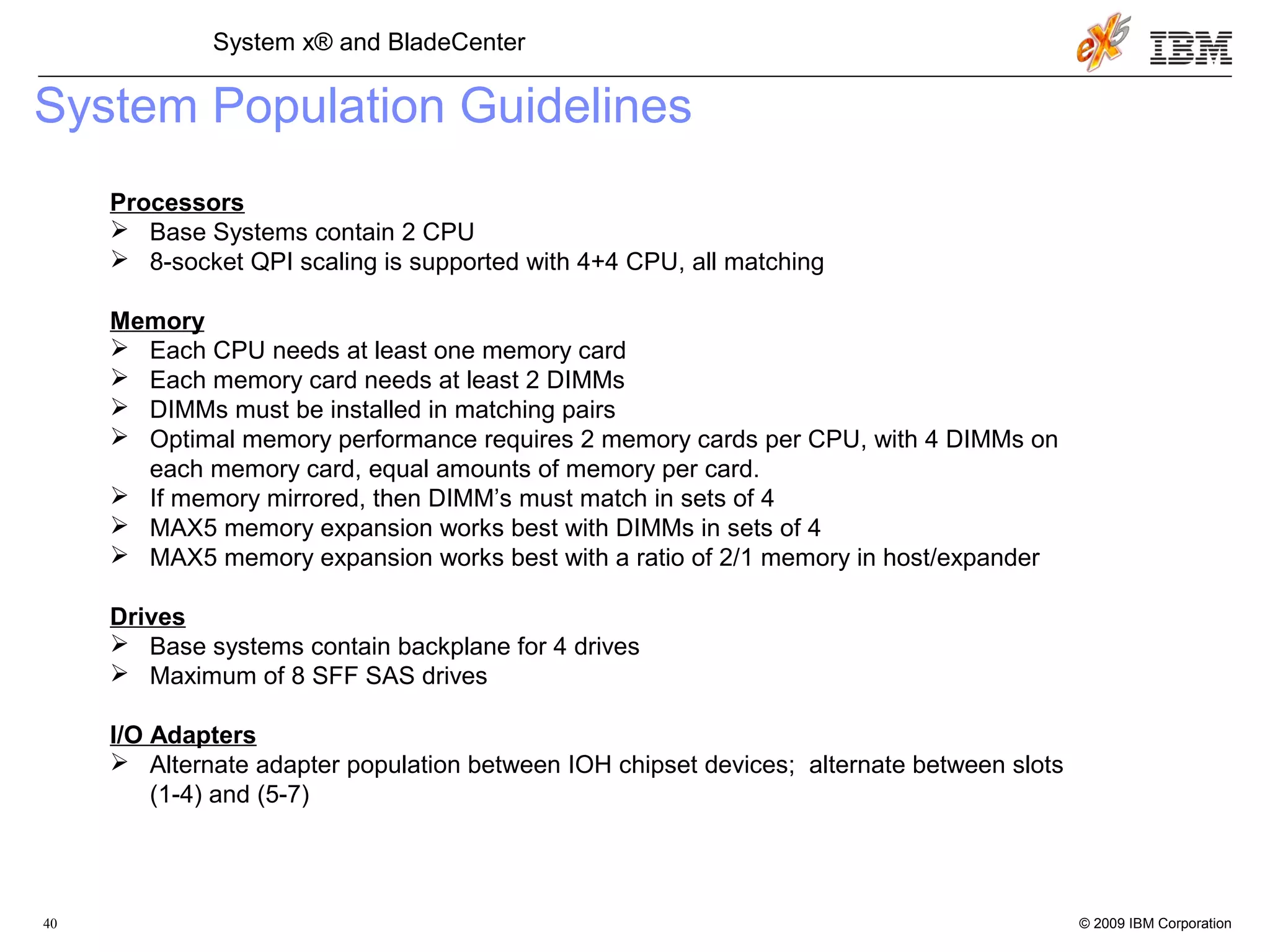 © 2009 IBM Corporation40
System x® and BladeCenter
System Population Guidelines
Processors
 Base Systems contain 2 CPU
 8-socket QPI scaling is supported with 4+4 CPU, all matching
Memory
 Each CPU needs at least one memory card
 Each memory card needs at least 2 DIMMs
 DIMMs must be installed in matching pairs
 Optimal memory performance requires 2 memory cards per CPU, with 4 DIMMs on
each memory card, equal amounts of memory per card.
 If memory mirrored, then DIMM’s must match in sets of 4
 MAX5 memory expansion works best with DIMMs in sets of 4
 MAX5 memory expansion works best with a ratio of 2/1 memory in host/expander
Drives
 Base systems contain backplane for 4 drives
 Maximum of 8 SFF SAS drives
I/O Adapters
 Alternate adapter population between IOH chipset devices; alternate between slots
(1-4) and (5-7)
 