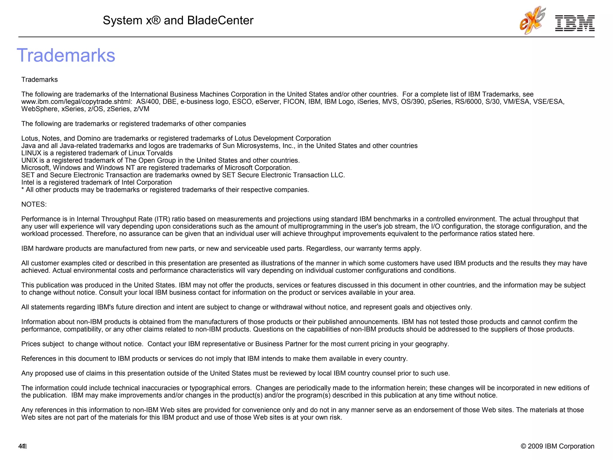 © 2009 IBM Corporation41
System x® and BladeCenter
4141
Trademarks
Trademarks
The following are trademarks of the International Business Machines Corporation in the United States and/or other countries. For a complete list of IBM Trademarks, see
www.ibm.com/legal/copytrade.shtml: AS/400, DBE, e-business logo, ESCO, eServer, FICON, IBM, IBM Logo, iSeries, MVS, OS/390, pSeries, RS/6000, S/30, VM/ESA, VSE/ESA,
WebSphere, xSeries, z/OS, zSeries, z/VM
The following are trademarks or registered trademarks of other companies
Lotus, Notes, and Domino are trademarks or registered trademarks of Lotus Development Corporation
Java and all Java-related trademarks and logos are trademarks of Sun Microsystems, Inc., in the United States and other countries
LINUX is a registered trademark of Linux Torvalds
UNIX is a registered trademark of The Open Group in the United States and other countries.
Microsoft, Windows and Windows NT are registered trademarks of Microsoft Corporation.
SET and Secure Electronic Transaction are trademarks owned by SET Secure Electronic Transaction LLC.
Intel is a registered trademark of Intel Corporation
* All other products may be trademarks or registered trademarks of their respective companies.
NOTES:
Performance is in Internal Throughput Rate (ITR) ratio based on measurements and projections using standard IBM benchmarks in a controlled environment. The actual throughput that
any user will experience will vary depending upon considerations such as the amount of multiprogramming in the user's job stream, the I/O configuration, the storage configuration, and the
workload processed. Therefore, no assurance can be given that an individual user will achieve throughput improvements equivalent to the performance ratios stated here.
IBM hardware products are manufactured from new parts, or new and serviceable used parts. Regardless, our warranty terms apply.
All customer examples cited or described in this presentation are presented as illustrations of the manner in which some customers have used IBM products and the results they may have
achieved. Actual environmental costs and performance characteristics will vary depending on individual customer configurations and conditions.
This publication was produced in the United States. IBM may not offer the products, services or features discussed in this document in other countries, and the information may be subject
to change without notice. Consult your local IBM business contact for information on the product or services available in your area.
All statements regarding IBM's future direction and intent are subject to change or withdrawal without notice, and represent goals and objectives only.
Information about non-IBM products is obtained from the manufacturers of those products or their published announcements. IBM has not tested those products and cannot confirm the
performance, compatibility, or any other claims related to non-IBM products. Questions on the capabilities of non-IBM products should be addressed to the suppliers of those products.
Prices subject to change without notice. Contact your IBM representative or Business Partner for the most current pricing in your geography.
References in this document to IBM products or services do not imply that IBM intends to make them available in every country.
Any proposed use of claims in this presentation outside of the United States must be reviewed by local IBM country counsel prior to such use.
The information could include technical inaccuracies or typographical errors. Changes are periodically made to the information herein; these changes will be incorporated in new editions of
the publication. IBM may make improvements and/or changes in the product(s) and/or the program(s) described in this publication at any time without notice.
Any references in this information to non-IBM Web sites are provided for convenience only and do not in any manner serve as an endorsement of those Web sites. The materials at those
Web sites are not part of the materials for this IBM product and use of those Web sites is at your own risk.
 