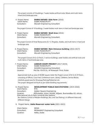 3 | P a g e
The project consists of 9 buildings, 7 water bodies artificial rocks, Moats and multi-items
inhard and landscape area.
4. Project Name: DUBAI SAFARI- Kids Farm (2016)
Client Name: DUBAI MUNICIPLITY
Consultant: Alturath Engineering Consultant
The project Consist of 10 buildings, 3 water bodies multi items in hard and landscape area.
5. Project Name: DUBAI SAFARI- Wadi Area (2016)
Client Name: DUBAI MUNICIPLITY
Consultant: Alturath Engineering Consultant
The project Consist of three Restaurants (G+1), Pergolas, shades, and multi items in hard and
landscape area.
6. Project Name: DUBAI SAFARI- Main Entrance building (2016-2017)
Client Name: DUBAI MUNICIPLITY
Consultant: Alturath Engineering Consultant
The project Consist of (G+2) Floors, 3 service buildings, water bodies and artificial rocks and
multi-items in hard landscape area.
7. Project Name: LABOUR COURT PROJECT (2017-2019)
Client Name: DUBAI MUNICIPLITY
Consultant: ALGURG Engineering Consultant
Location: Plot No. 8143131, Al Rowaiyah Third, Dubai
Approximate built up area of 40,000 square meter the Project consist of B+G+4+R Floors ,
consisting of Offices, Court hall, Conference room, Library, Cafeteria, Service Blocks,
Interlock paved area for Driveway/Parking/Pedestrian etc.
The project designed and built as per Green Building requirements.
8. Project Name: DEVELOPMENT PUBLIC BUS STATIONS (2019-2020)
Client Name: RTA
Consultant: Golden Square Engineering
Location: AlGhubaiba, Union, ALkifaf, AlQsais, BusinessBay-02, silicon,
International city & Palm Jumeirah Bus stations
Bus Stations Consist of Modern Buildings, Bus, and Taxi Parking’s in different Area and
Different Design.
9. Project Name: Hatta Reservoir water tank (2021-2023)
Client Name: DEWA
Consultant: MEINHARDT Engineering Consultant
Location: Hatta, Dubai
 