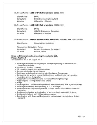 4 | P a g e
10. Project Name: 1133 ENOC Patrol stations (2021-2022)
Client Name: ENOC
Consultant: BHNS Engineering Consultant
Location: AlRumaitha - Sharjah
11. Project Name: 1153 ENOC Patrol stations (2021-2022)
Client Name: ENOC
Consultant: AlGURG Engineering Consultant
Location: Al Butaina – Sharjah
12. Project Name: Meydan Mohamad Bin Rashid city -District one (2021-2022)
Client Name: Mohamad Bin Rashid city
Management Consultant: Turner
Consultant: Parsons Engineering Consultant
Location: Maydan, Dubai
Lines and Dimensions Engineering Consultants, LLC.
Design Architect
18th
December 2012- 6th
August 2014
 In-charge in conceptualizing designs and space planning of residential and
commercial projects.
 Completing Working Drawings,
 3D Modeling Perspectives and Animations
 Conceptualizing Landscape designs
 Setting up and attending meeting with Clients and Contractors;
 Conducting site visits to ensure that Engineers and Contractors are working
according on our design plan.
 Responsible in modifications and revisions of Working Drawings.
 Receiving and sending client-based emails
 BOQ’s
 In-charge in ESTIDAMA working drawings and coordinating with PQP Consultants
 In-charge in checking and uploading of DOT drawings;
 In-charge in Working Drawings of ADCD based on UAE Civil Defense rules and
standards
 In-charge in checking and uploading of working drawings to ADM Systems
 In-charge in helping with MEPs working drawings
 Coordinating with Structural Engineers to maintain every architectural design
standard.
 