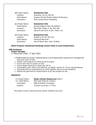 6 | P a g e
10. Project Name: Residential Villa
Location: Shamkha, SH 24, Plot 46
Client Name: Hussain Ahmed Ibrahim Salem Al Housany
Contractor: Pluto Construction & Building
11. Project Name: Residential Villa
Client Name: Ahmad Habeeb Taher Al Hashemi
Location: Moh'd Bin Zayed, Z 18, Plot 36b
Contractor: Jamal Al Lail Cont. & Gen. Maint. LLC
12. Project Name: Residential Villa
Location: Khalifa A, SE 25, Plot 31a
Client Name: Farida Al Manzouki
Contractor: Dar Al Manar Gen. Cont. & Maint.
Other Projects: Residential Buildings Family Villas in Local Subdivisions
OBE Architects:
Project Manager
1st
December 2020- 1st
April 2021
• Supervised the project implementation and professionally coached and managed the
execution team on site.
 Prepare work program for whole period of project
 Ensure each item to comply on time.
 Ensure design drawings to match site 100 %.
 Coordinating site's works and following up QAQC reports for Turner representatives.
 Coordinate with all subcontractors to works together and solve their problems
 Release the payments for Subcontractor as per the progress at site.
PROJECTS
13. Project Name: Meatz chicken Restaurant (2021)
14. Client Name: 800 food/ Majid AL Futtaim
Consultant: OBE Architects Consultant
location: Al Zahia city center / 2nd
floor
The project consists a big dining area, kitchen, shopfront and store
 
