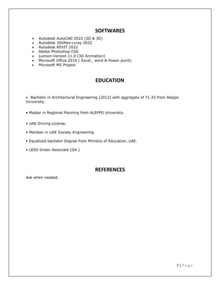7 | P a g e
SOFTWARES
 Autodesk AutoCAD 2022 (2D & 3D)
 Autodesk 3DsMax+vray 2022
 Autodesk REVIT 2022
 Adobe Photoshop CS6
 Lumion Version 11.0 (3D Animation)
 Microsoft Office 2019 ( Excel , word & Power point)
 Microsoft MS Project
EDUCATION
• Bachelor in Architectural Engineering [2012] with aggregate of 71.33 from Aleppo
University.
• Master in Regional Planning from ALEPPO University.
• UAE Driving License. P
• Member in UAE Society Engineering
• Equalized bachelor Degree from Ministry of Education, UAE.
• LEED Green Associate (GA )
Ask when needed.
REFERENCES
 