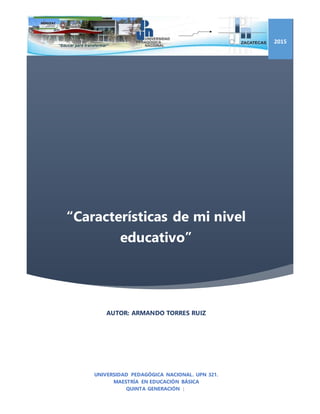 “Características de mi nivel
educativo”
2015
AUTOR: ARMANDO TORRES RUIZ
UNIVERSIDAD PEDAGÓGICA NACIONAL. UPN 321.
MAESTRÍA EN EDUCACIÓN BÁSICA
QUINTA GENERACIÓN |
 