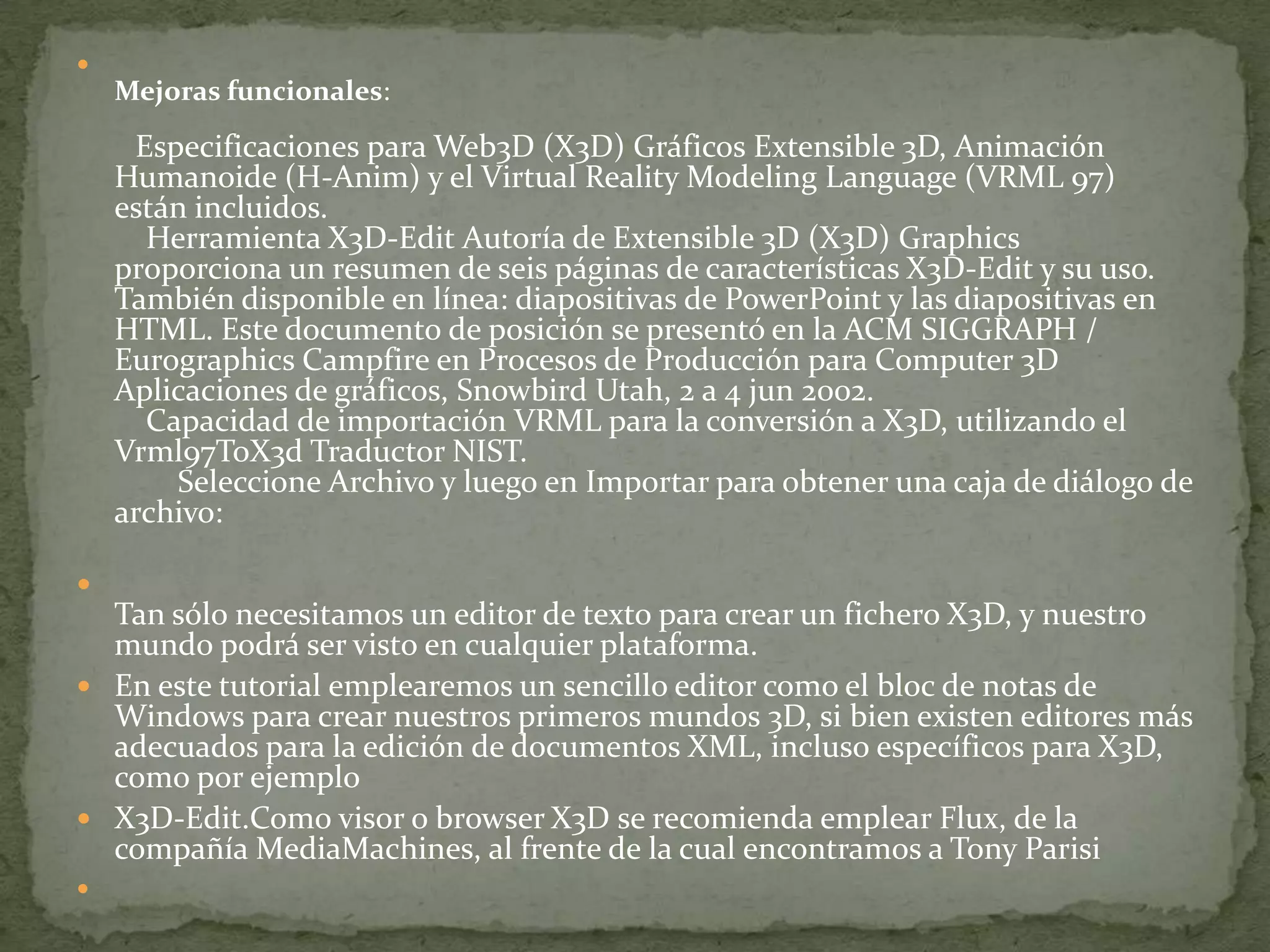 
Mejoras funcionales:
Especificaciones para Web3D (X3D) Gráficos Extensible 3D, Animación
Humanoide (H-Anim) y el Virtual Reality Modeling Language (VRML 97)
están incluidos.
Herramienta X3D-Edit Autoría de Extensible 3D (X3D) Graphics
proporciona un resumen de seis páginas de características X3D-Edit y su uso.
También disponible en línea: diapositivas de PowerPoint y las diapositivas en
HTML. Este documento de posición se presentó en la ACM SIGGRAPH /
Eurographics Campfire en Procesos de Producción para Computer 3D
Aplicaciones de gráficos, Snowbird Utah, 2 a 4 jun 2002.
Capacidad de importación VRML para la conversión a X3D, utilizando el
Vrml97ToX3d Traductor NIST.
Seleccione Archivo y luego en Importar para obtener una caja de diálogo de
archivo:

Tan sólo necesitamos un editor de texto para crear un fichero X3D, y nuestro
mundo podrá ser visto en cualquier plataforma.
 En este tutorial emplearemos un sencillo editor como el bloc de notas de
Windows para crear nuestros primeros mundos 3D, si bien existen editores más
adecuados para la edición de documentos XML, incluso específicos para X3D,
como por ejemplo
 X3D-Edit.Como visor o browser X3D se recomienda emplear Flux, de la
compañía MediaMachines, al frente de la cual encontramos a Tony Parisi

 