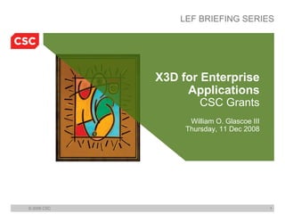LEF BRIEFING SERIES




             X3D for Enterprise
                  Applications
                      CSC Grants
                   William O. Glascoe III
                  Thursday, 11 Dec 2008




© 2008 CSC                                  1
 