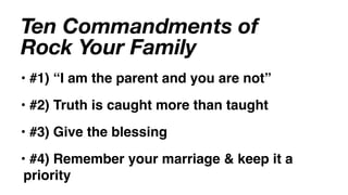 Ten Commandments of
Rock Your Family
• #1) “I am the parent and you are not”
• #2) Truth is caught more than taught
• #3) Give the blessing
• #4) Remember your marriage & keep it a
 priority
 