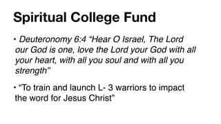Spiritual College Fund
• Deuteronomy 6:4 “Hear O Israel, The Lord
 our God is one, love the Lord your God with all
 your heart, with all you soul and with all you
 strength”
• “To train and launch L- 3 warriors to impact
 the word for Jesus Christ”
 