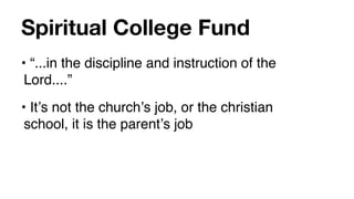 Spiritual College Fund
• “...in the discipline and instruction of the
 Lord....”
• Itʼs not the churchʼs job, or the christian
 school, it is the parentʼs job
 