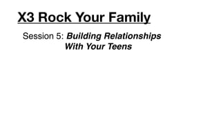 X3 Rock Your Family
Session 5: Building Relationships
          With Your Teens
 