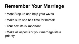 Remember Your Marriage
• Men: Step up and help your wives
• Make sure she has time for herself
• Your sex life is important
• Make all aspects of your marriage life a
 priority
 