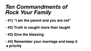 Ten Commandments of
Rock Your Family
• #1) “I am the parent and you are not”
• #2) Truth is caught more than taught
• #3) Give the blessing
• #4) Remember your marriage and keep it
 a priority
 