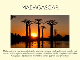MADAGASCAR
Madagascar mai hauria pensat de voler anar, quan pensava en els viatges que volia fer mai
pensava en Madagascar, però l’altre dia uns nens de la classe van fer una presentació sobre
Madagascar i desde aquell moment es un lloc que vull anar en un futur.
 