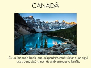 CANADÀ
Es un lloc molt bonic que m’agradaria molt visitar quan sigui
gran, però això si només amb amigues o família.
 