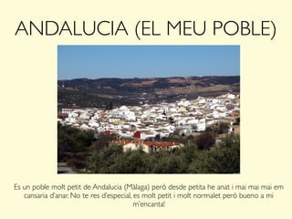 ANDALUCIA (EL MEU POBLE)
Es un poble molt petit de Andalucia (Màlaga) però desde petita he anat i mai mai mai em
cansaria d’anar. No te res d’especial, es molt petit i molt normalet però bueno a mi
m’encanta!
 