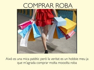COMPRAR ROBA
Això es una mica patètic però la veritat es un hobbie meu ja
que m’agrada comprar molta mooolta roba
 