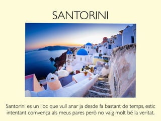 SANTORINI
Santorini es un lloc que vull anar ja desde fa bastant de temps, estic
intentant comvença als meus pares però no vaig molt bé la veritat.
 