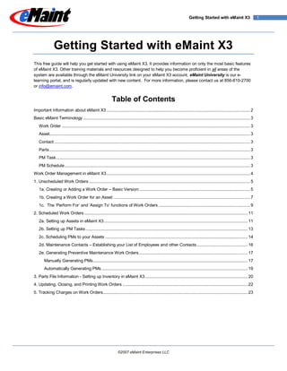 Getting Started with eMaint X3                        1




              Getting Started with eMaint X3
This free guide will help you get started with using eMaint X3. It provides information on only the most basic features
of eMaint X3. Other training materials and resources designed to help you become proficient in all areas of the
system are available through the eMaint University link on your eMaint X3 account. eMaint University is our e-
learning portal, and is regularly updated with new content. For more information, please contact us at 856-810-2700
or info@emaint.com.


                                                            Table of Contents
Important Information about eMaint X3 .................................................................................................................... 2
Basic eMaint Terminology ....................................................................................................................................... 3
   Work Order ........................................................................................................................................................ 3
   Asset.................................................................................................................................................................. 3
   Contact .............................................................................................................................................................. 3
   Parts .................................................................................................................................................................. 3
   PM Task............................................................................................................................................................. 3
   PM Schedule ...................................................................................................................................................... 3
Work Order Management in eMaint X3 .................................................................................................................... 4
1. Unscheduled Work Orders .................................................................................................................................. 5
   1a. Creating or Adding a Work Order – Basic Version: ......................................................................................... 5
   1b. Creating a Work Order for an Asset: .............................................................................................................. 7
   1c. The „Perform For‟ and „Assign To‟ functions of Work Orders .......................................................................... 9
2. Scheduled Work Orders .................................................................................................................................... 11
   2a. Setting up Assets in eMaint X3 .................................................................................................................... 11
   2b. Setting up PM Tasks ................................................................................................................................... 13
   2c. Scheduling PMs to your Assets ................................................................................................................... 14
   2d. Maintenance Contacts – Establishing your List of Employees and other Contacts ......................................... 16
   2e. Generating Preventive Maintenance Work Orders ........................................................................................ 17
       Manually Generating PMs ............................................................................................................................. 17
       Automatically Generating PMs ...................................................................................................................... 19
3. Parts File Information - Setting up Inventory in eMaint X3 ................................................................................... 20
4. Updating, Closing, and Printing Work Orders ..................................................................................................... 22
5. Tracking Charges on Work Orders..................................................................................................................... 23




                                                                 ©2007 eMaint Enterprises LLC