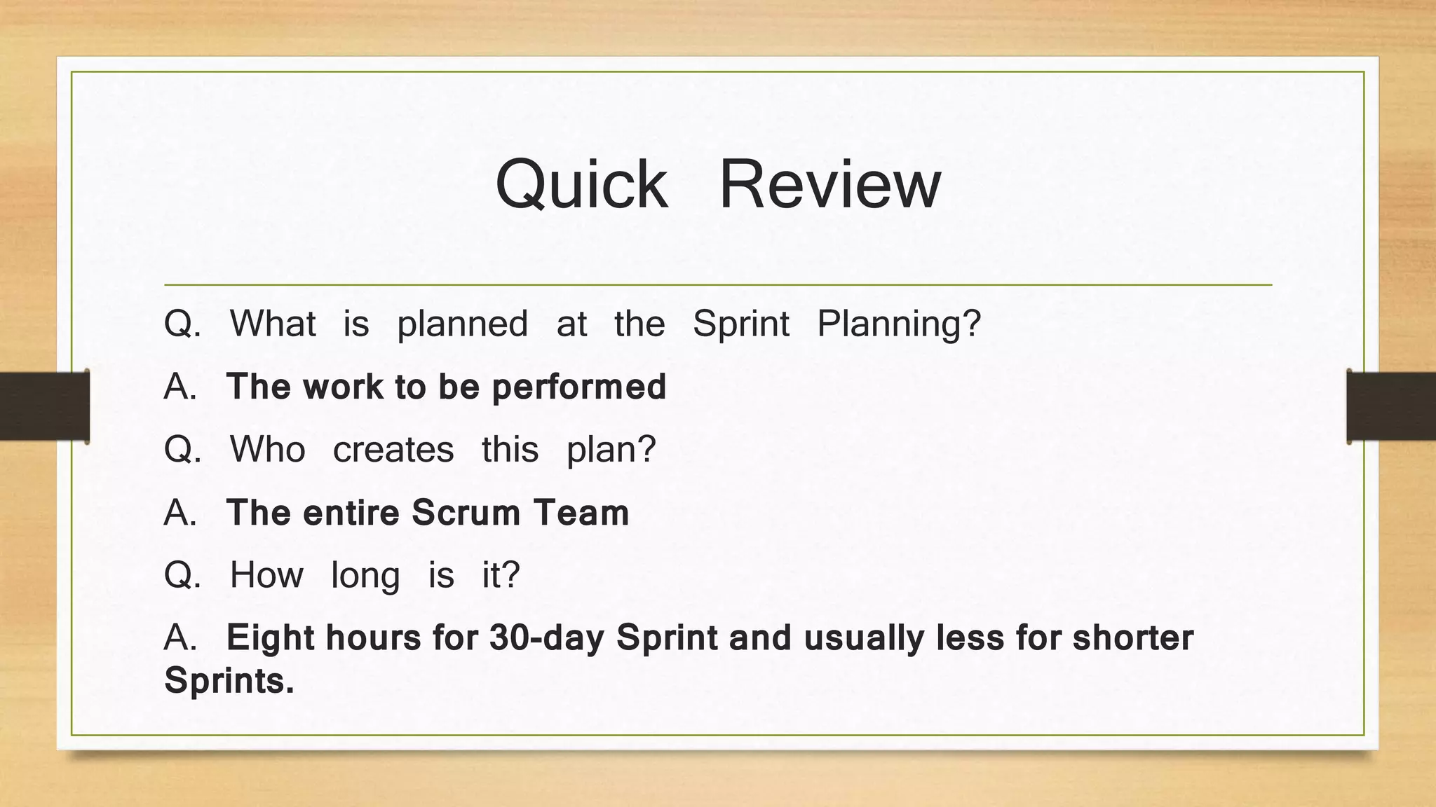 Quick Review
Q. What is planned at the Sprint Planning?
A. The work to be performed
Q. Who creates this plan?
A. The entire Scrum Team
Q. How long is it?
A. Eight hours for 30-day Sprint and usually less for shorter
Sprints.
 