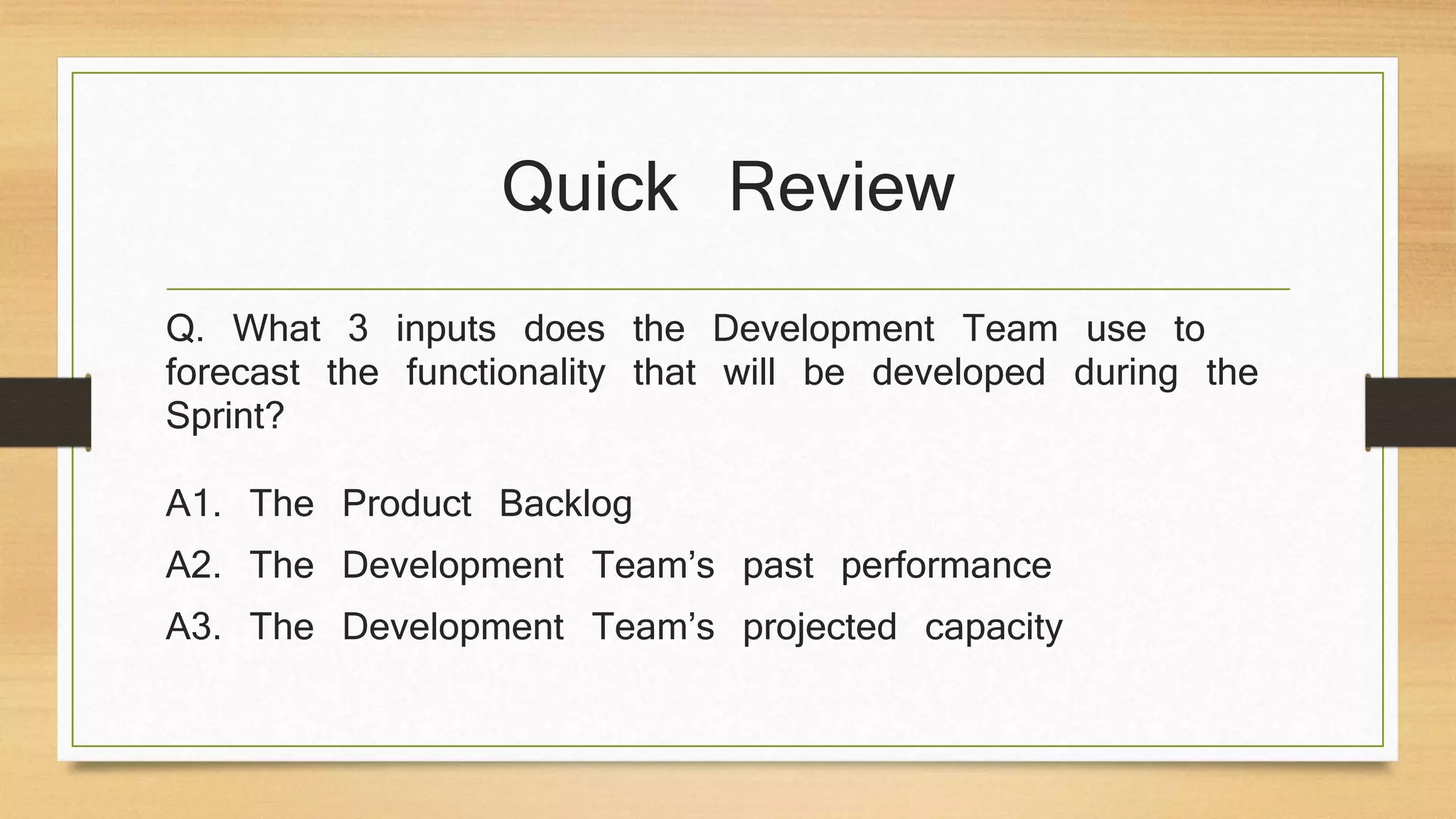 Quick Review
Q. What 3 inputs does the Development Team use to
forecast the functionality that will be developed during the
Sprint?
A1. The Product Backlog
A2. The Development Team’s past performance
A3. The Development Team’s projected capacity
 