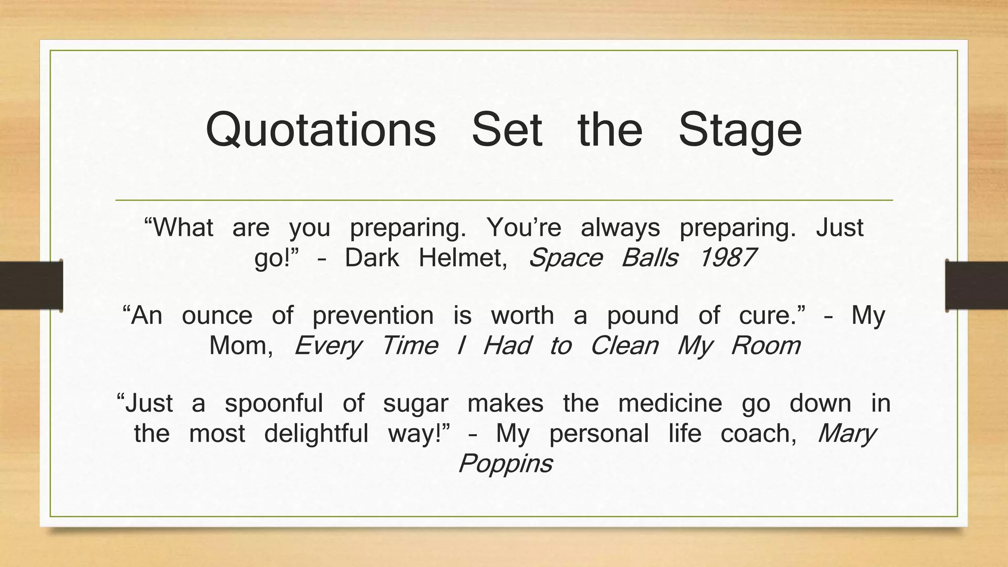 Quotations Set the Stage
“What are you preparing. You’re always preparing. Just
go!” – Dark Helmet, Space Balls 1987
“An ounce of prevention is worth a pound of cure.” – My
Mom, Every Time I Had to Clean My Room
“Just a spoonful of sugar makes the medicine go down in
the most delightful way!” – My personal life coach, Mary
Poppins
 