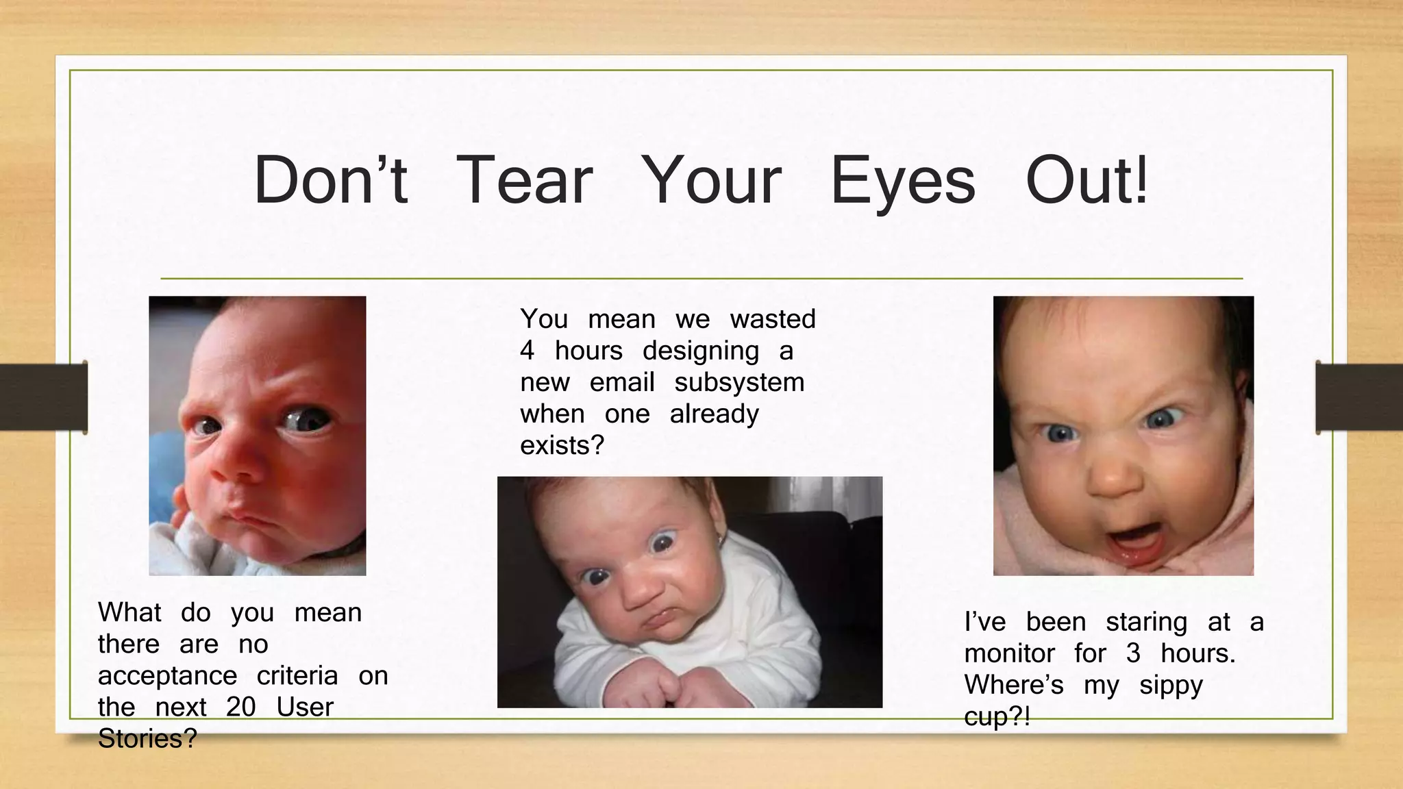 Don’t Tear Your Eyes Out!
What do you mean
there are no
acceptance criteria on
the next 20 User
Stories?
You mean we wasted
4 hours designing a
new email subsystem
when one already
exists?
I’ve been staring at a
monitor for 3 hours.
Where’s my sippy
cup?!
 