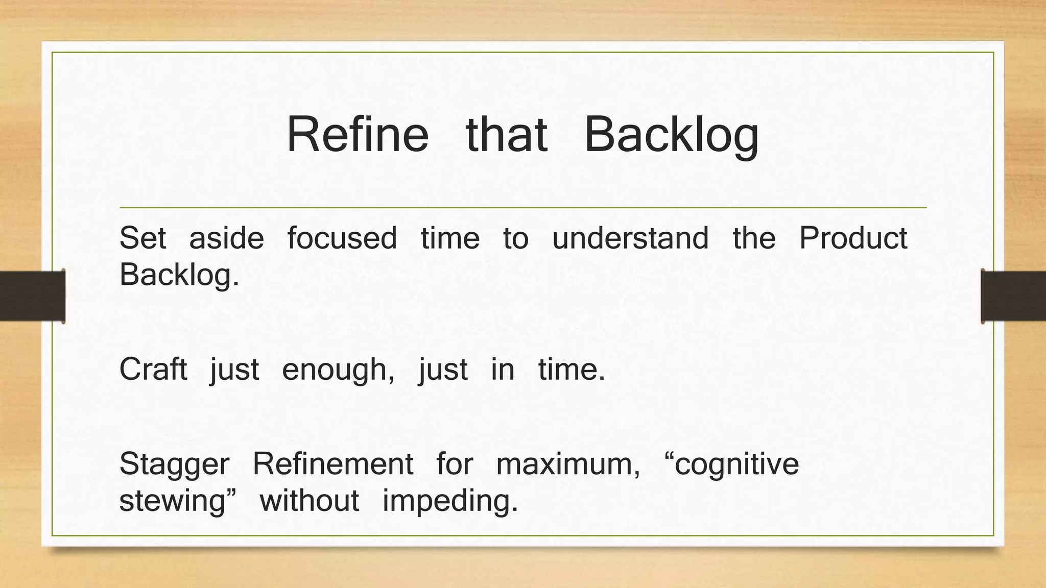 Refine that Backlog
Set aside focused time to understand the Product
Backlog.
Craft just enough, just in time.
Stagger Refinement for maximum, “cognitive
stewing” without impeding.
 