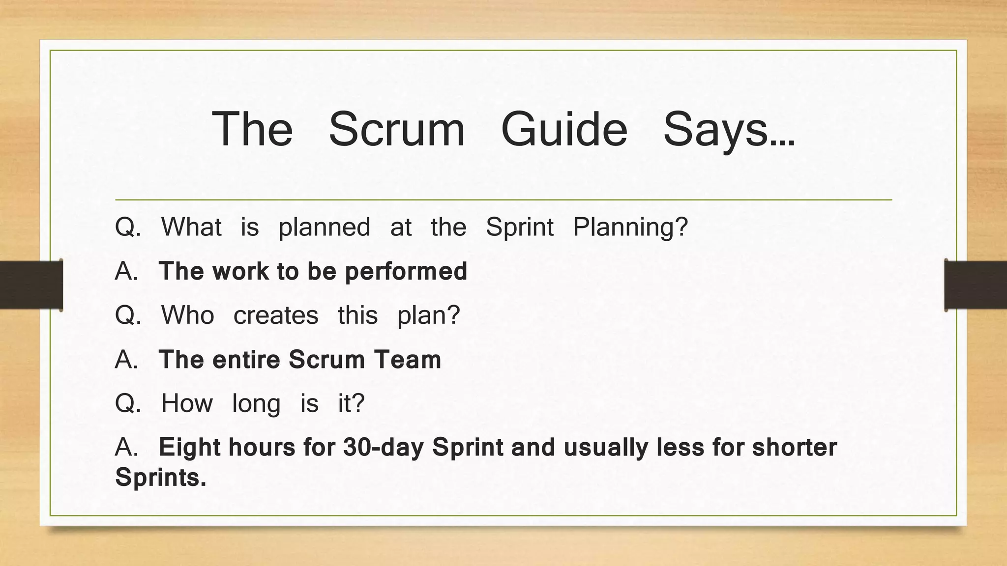 The Scrum Guide Says…
Q. What is planned at the Sprint Planning?
A. The work to be performed
Q. Who creates this plan?
A. The entire Scrum Team
Q. How long is it?
A. Eight hours for 30-day Sprint and usually less for shorter
Sprints.
 