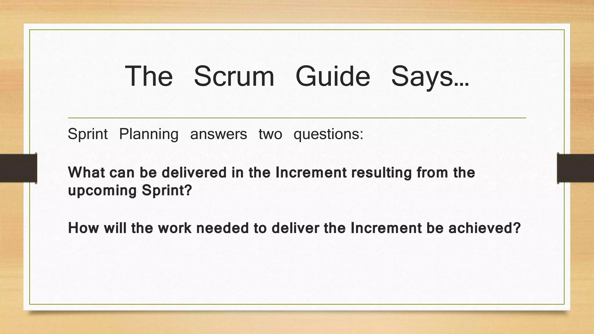 The Scrum Guide Says…
Sprint Planning answers two questions:
What can be delivered in the Increment resulting from the
upcoming Sprint?
How will the work needed to deliver the Increment be achieved?
 