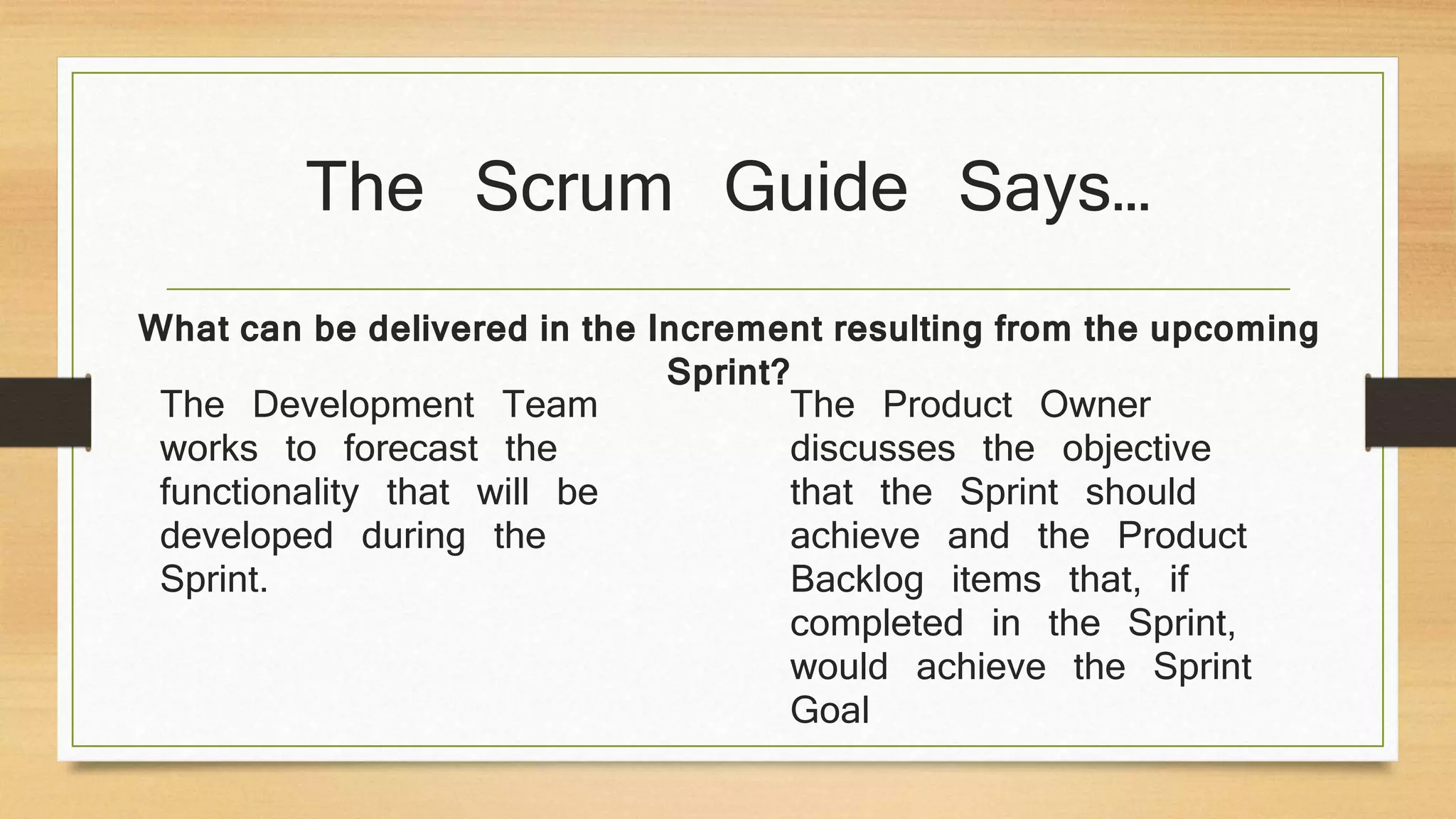 The Scrum Guide Says…
The Development Team
works to forecast the
functionality that will be
developed during the
Sprint.
The Product Owner
discusses the objective
that the Sprint should
achieve and the Product
Backlog items that, if
completed in the Sprint,
would achieve the Sprint
Goal
What can be delivered in the Increment resulting from the upcoming
Sprint?
 