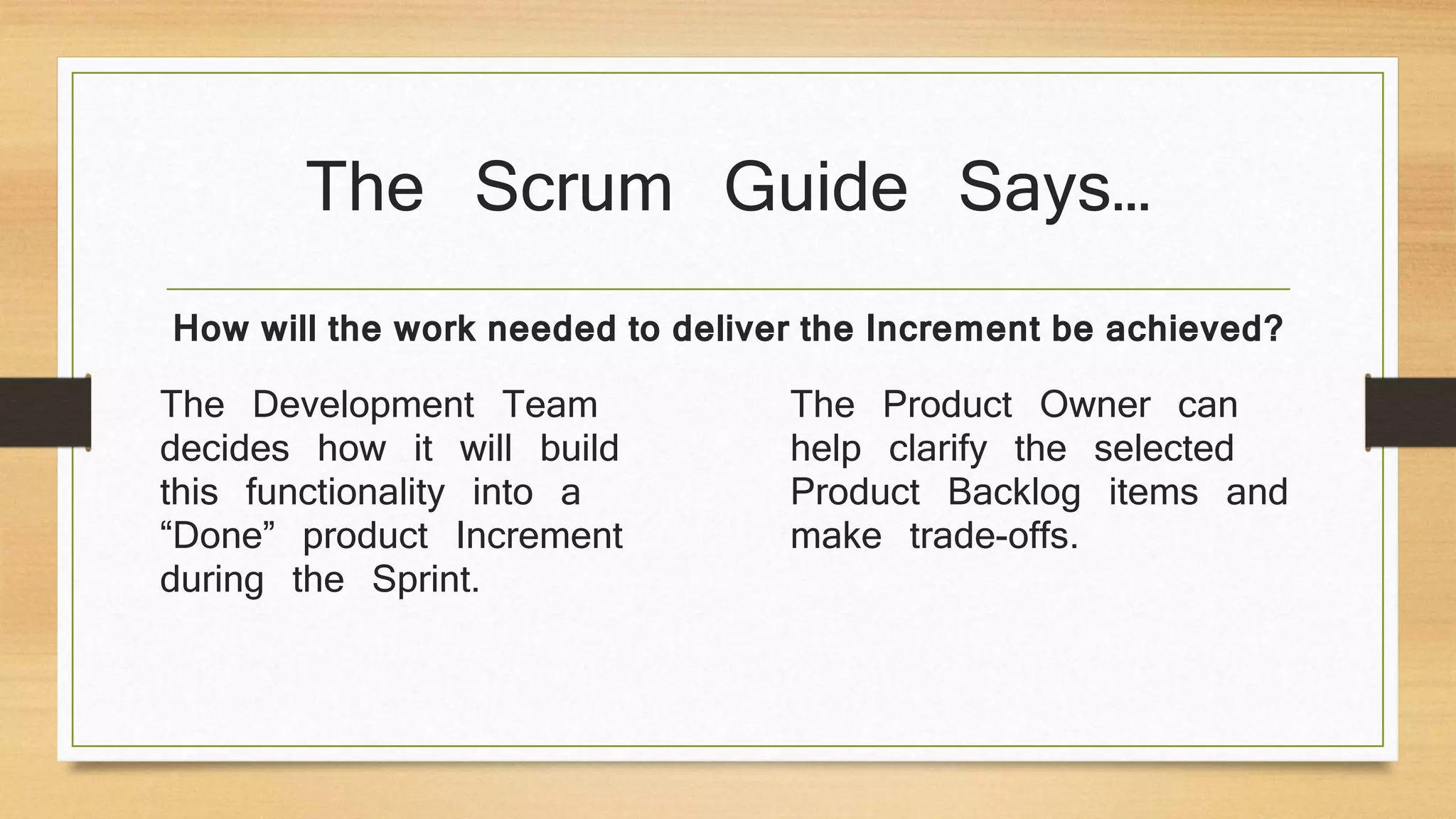 The Scrum Guide Says…
The Development Team
decides how it will build
this functionality into a
“Done” product Increment
during the Sprint.
The Product Owner can
help clarify the selected
Product Backlog items and
make trade-offs.
How will the work needed to deliver the Increment be achieved?
 