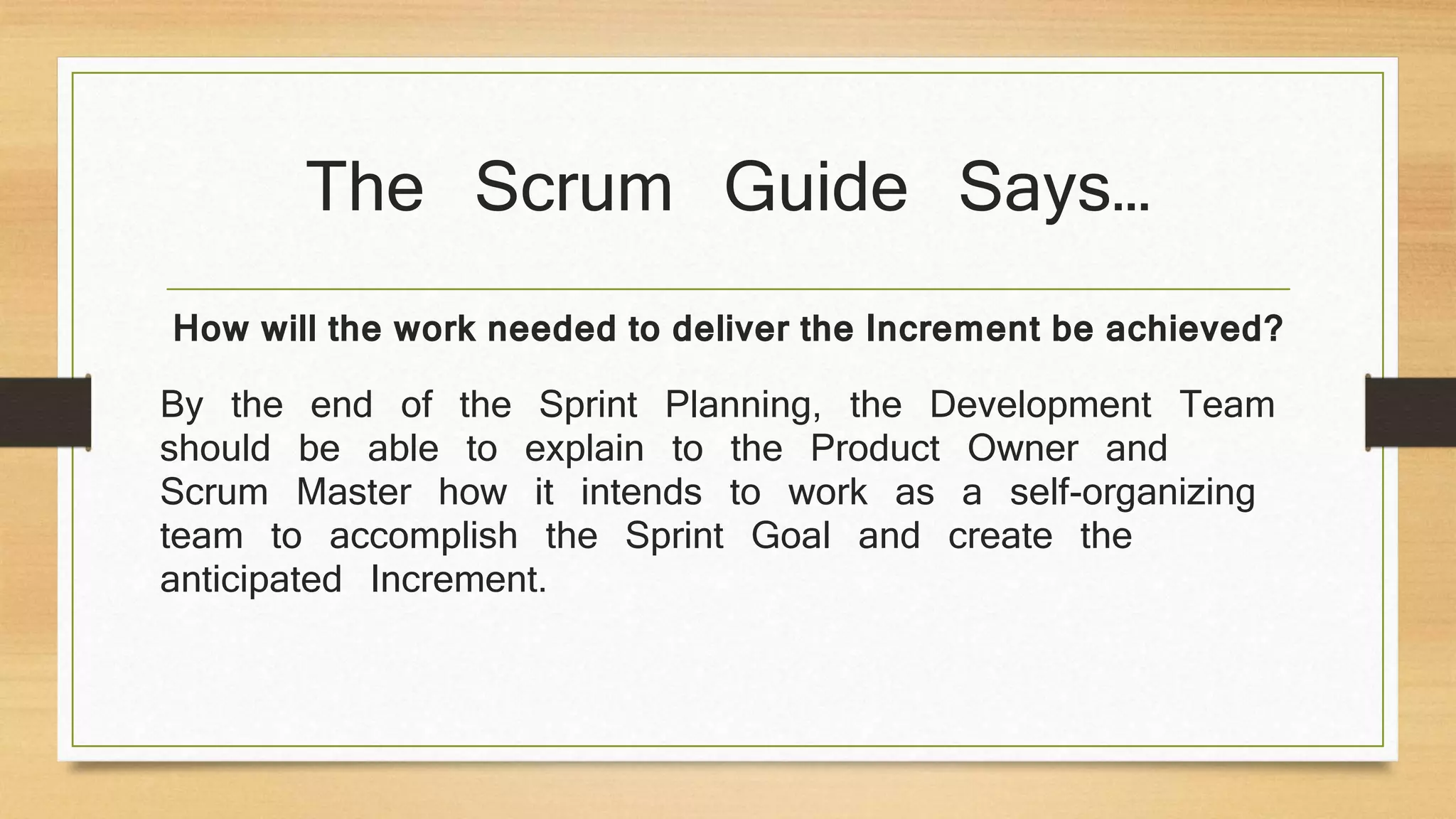 The Scrum Guide Says…
By the end of the Sprint Planning, the Development Team
should be able to explain to the Product Owner and
Scrum Master how it intends to work as a self-organizing
team to accomplish the Sprint Goal and create the
anticipated Increment.
How will the work needed to deliver the Increment be achieved?
 