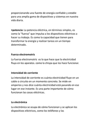 proporcionando una fuente de energía confiable y estable
para una amplia gama de dispositivos y sistemas en nuestra
vida diaria.
•potencia: La potencia eléctrica, en términos simples, es
como la "fuerza" que impulsa a los dispositivos eléctricos a
hacer su trabajo. Es como la capacidad que tienen para
transformar la energía y realizar tareas en un tiempo
determinado.
Fuerza electromotriz
La fuerza electromotriz es lo que hace que la electricidad
fluya en los aparatos. como la chispa que los hace funcionar.
Intensidad de corriente
La intensidad de corriente es cuánta electricidad fluye en un
cable o circuito en un momento concreto. Se mide en
amperios y nos dice cuánta electricidad está pasando en ese
lugar en ese instante. Es una parte importante de cómo
funcionan las cosas eléctricas.
La electrónica
La electrónica se ocupa de cómo funcionan y se aplican los
dispositivos eléctricos, como los teléfonos y las
 