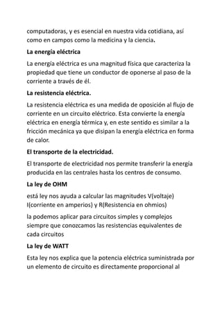 computadoras, y es esencial en nuestra vida cotidiana, así
como en campos como la medicina y la ciencia.
La energía eléctrica
La energía eléctrica es una magnitud física que caracteriza la
propiedad que tiene un conductor de oponerse al paso de la
corriente a través de él.
La resistencia eléctrica.
La resistencia eléctrica es una medida de oposición al flujo de
corriente en un circuito eléctrico. Esta convierte la energía
eléctrica en energía térmica y, en este sentido es similar a la
fricción mecánica ya que disipan la energía eléctrica en forma
de calor.
El transporte de la electricidad.
El transporte de electricidad nos permite transferir la energía
producida en las centrales hasta los centros de consumo.
La ley de OHM
está ley nos ayuda a calcular las magnitudes V(voltaje)
I(corriente en amperios) y R(Resistencia en ohmios)
la podemos aplicar para circuitos simples y complejos
siempre que conozcamos las resistencias equivalentes de
cada circuitos
La ley de WATT
Esta ley nos explica que la potencia eléctrica suministrada por
un elemento de circuito es directamente proporcional al
 
