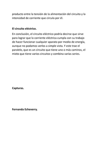 producto entre la tensión de la alimentación del circuito y la
intensidad de corriente que circula por él.
El circuito eléctrico.
En conclusión, el circuito eléctrico podría decirse que sirve
para lograr que la corriente eléctrica cumpla con su trabajo
de hacer funcionar cualquier aparato por medio de energía,
aunque no podamos verlos a simple vista. Y este trae el
paralelo, que es un circuito que tiene uno o más caminos, el
mixto que tiene varios circuitos y combina varias series.
Capturas.
Fernanda Echeverry.
 