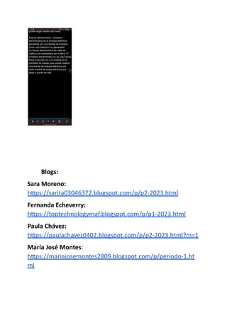 Blogs:
Sara Moreno:
https://sarita03046372.blogspot.com/p/p2-2023.html
Fernanda Echeverry:
https://toptechnologymaf.blogspot.com/p/p1-2023.html
Paula Chávez:
https://paulachavez0402.blogspot.com/p/p2-2023.html?m=1
María José Montes:
https://mariajosemontes2809.blogspot.com/p/periodo-1.ht
ml
 