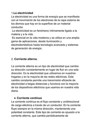 1.La electricidad
La electricidad es una forma de energía que se manifiesta
con el movimiento de los electrones de la capa externa de
los átomos que hay en la superficie de un material
conductor.
La electricidad es un fenómeno íntimamente ligado a la
materia y a la vida.
Es esencial en la vida moderna y se utiliza en una amplia
gama de aplicaciones, desde iluminación y
electrodomésticos hasta tecnología avanzada y sistemas
de generación de energía.
2. Corriente alterna.
La corriente alterna es un tipo de electricidad que cambia
su dirección constantemente en lugar de fluir en una sola
dirección. Es la electricidad que utilizamos en nuestros
hogares y en la mayoría de las redes eléctricas. Este
cambio constante permite una transmisión eficiente de
electricidad a largas distancias y funciona con la mayoría
de los dispositivos eléctricos que usamos en nuestra vida
diaria.
● Corriente continua
La corriente continua es el flujo constante y unidireccional
de carga eléctrica a través de un conductor. En la corriente
fluye siempre en la misma dirección, manteniendo una
polaridad constante. Este tipo de corriente es opuesto a la
corriente alterna, que cambia periódicamente de
 