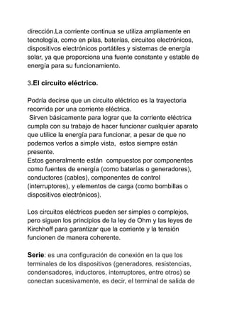 dirección.La corriente continua se utiliza ampliamente en
tecnología, como en pilas, baterías, circuitos electrónicos,
dispositivos electrónicos portátiles y sistemas de energía
solar, ya que proporciona una fuente constante y estable de
energía para su funcionamiento.
3.El circuito eléctrico.
Podría decirse que un circuito eléctrico es la trayectoria
recorrida por una corriente eléctrica.
Sirven básicamente para lograr que la corriente eléctrica
cumpla con su trabajo de hacer funcionar cualquier aparato
que utilice la energía para funcionar, a pesar de que no
podemos verlos a simple vista, estos siempre están
presente.
Estos generalmente están compuestos por componentes
como fuentes de energía (como baterías o generadores),
conductores (cables), componentes de control
(interruptores), y elementos de carga (como bombillas o
dispositivos electrónicos).
Los circuitos eléctricos pueden ser simples o complejos,
pero siguen los principios de la ley de Ohm y las leyes de
Kirchhoff para garantizar que la corriente y la tensión
funcionen de manera coherente.
Serie: es una configuración de conexión en la que los
terminales de los dispositivos (generadores, resistencias,
condensadores, inductores, interruptores, entre otros) se
conectan sucesivamente, es decir, el terminal de salida de
 