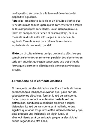 un dispositivo se conecta a la terminal de entrada del
dispositivo siguiente.
Paralelo: Un circuito paralelo es un circuito eléctrico que
tiene dos o más caminos para que la corriente fluya a través
de los componentes conectados. En un circuito paralelo,
todos los componentes tienen el mismo voltaje, pero la
corriente se divide entre ellos según su resistencia. La
siguiente fórmula se usa para calcular la resistencia
equivalente de un circuito paralelo:
Mixto:Un circuito mixto es un tipo de circuito eléctrico que
combina elementos en serie y en paralelo. Los elementos en
serie son aquellos que están conectados uno tras otro, de
forma que la corriente eléctrica solo tiene un camino para
circular.
4.Transporte de la corriente eléctrica
El transporte de electricidad se efectúa a través de líneas
de transporte a tensiones elevadas que, junto con las
subestaciones eléctricas, forman la red de transporte.
Éstas, una vez reducida su tensión hasta la red de
distribución, conducen la corriente eléctrica a largas
distancias. La red de transporte está mallada, lo que
significa que todos los puntos están interconectados y que,
si se produce una incidencia en algún lugar, el
abastecimiento está garantizado ya que la electricidad
puede llegar desde otra línea.
 