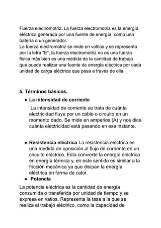 Fuerza electromotriz: La fuerza electromotriz es la energía
eléctrica generada por una fuente de energía, como una
batería o un generador.
La fuerza electromotriz se mide en voltios y se representa
por la letra "E", la fuerza electromotriz no es una fuerza
física más bien es una medida de la cantidad de trabajo
que puede realizar una fuente de energía eléctrica por cada
unidad de carga eléctrica que pasa a través de ella.
5. Términos básicos.
● La intensidad de corriente
La intensidad de corriente se trata de cuánta
electricidad fluye por un cable o circuito en un
momento dado. Se mide en amperios (A) y nos dice
cuánta electricidad está pasando en ese instante.
● Resistencia eléctrica La resistencia eléctrica es
una medida de oposición al flujo de corriente en un
circuito eléctrico. Esta convierte la energía eléctrica
en energía térmica y, en este sentido es similar a la
fricción mecánica ya que disipan la energía
eléctrica en forma de calor.
● Potencia
La potencia eléctrica es la cantidad de energía
consumida o transferida por unidad de tiempo y se
expresa en vatios. Representa la tasa a la que se
realiza el trabajo eléctrico, como la capacidad de
 