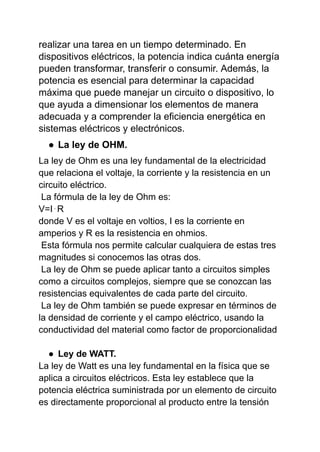 realizar una tarea en un tiempo determinado. En
dispositivos eléctricos, la potencia indica cuánta energía
pueden transformar, transferir o consumir. Además, la
potencia es esencial para determinar la capacidad
máxima que puede manejar un circuito o dispositivo, lo
que ayuda a dimensionar los elementos de manera
adecuada y a comprender la eficiencia energética en
sistemas eléctricos y electrónicos.
● La ley de OHM.
La ley de Ohm es una ley fundamental de la electricidad
que relaciona el voltaje, la corriente y la resistencia en un
circuito eléctrico.
La fórmula de la ley de Ohm es:
V=I⋅R
donde V es el voltaje en voltios, I es la corriente en
amperios y R es la resistencia en ohmios.
Esta fórmula nos permite calcular cualquiera de estas tres
magnitudes si conocemos las otras dos.
La ley de Ohm se puede aplicar tanto a circuitos simples
como a circuitos complejos, siempre que se conozcan las
resistencias equivalentes de cada parte del circuito.
La ley de Ohm también se puede expresar en términos de
la densidad de corriente y el campo eléctrico, usando la
conductividad del material como factor de proporcionalidad
● Ley de WATT.
La ley de Watt es una ley fundamental en la física que se
aplica a circuitos eléctricos. Esta ley establece que la
potencia eléctrica suministrada por un elemento de circuito
es directamente proporcional al producto entre la tensión
 